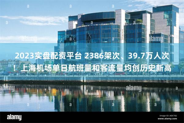 2023实盘配资平台 2386架次、39.7万人次！上海机场单日航班量和客流量均创历史新高