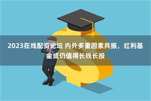 2023在线配资论坛 内外多重因素共振，红利基金或仍值得长钱长投