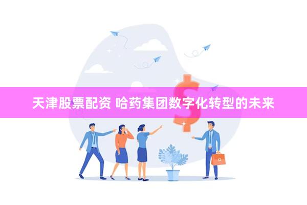 天津股票配资 哈药集团数字化转型的未来