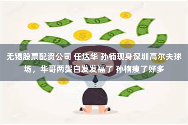 无锡股票配资公司 任达华 孙楠现身深圳高尔夫球场，华哥两鬓白发发福了 孙楠瘦了好多