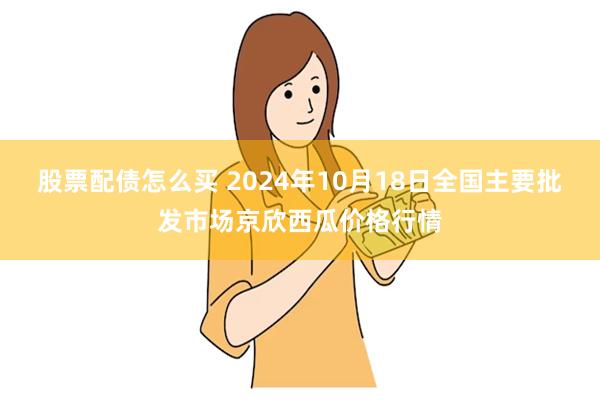 股票配债怎么买 2024年10月18日全国主要批发市场京欣西瓜价格行情