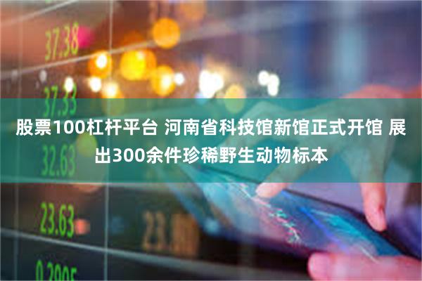 股票100杠杆平台 河南省科技馆新馆正式开馆 展出300余件珍稀野生动物标本