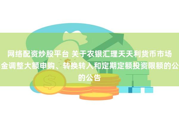 网络配资炒股平台 关于农银汇理天天利货币市场基金调整大额申购、转换转入和定期定额投资限额的公告