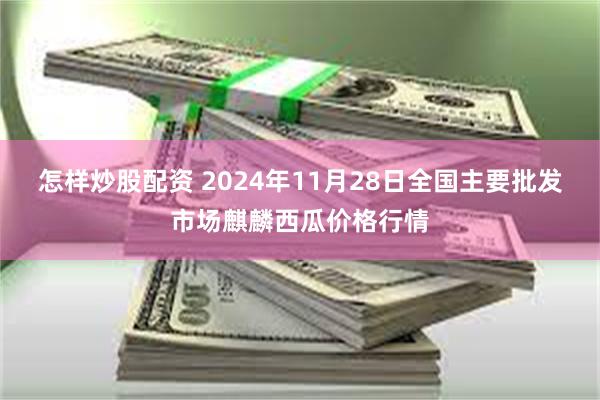 怎样炒股配资 2024年11月28日全国主要批发市场麒麟西瓜价格行情