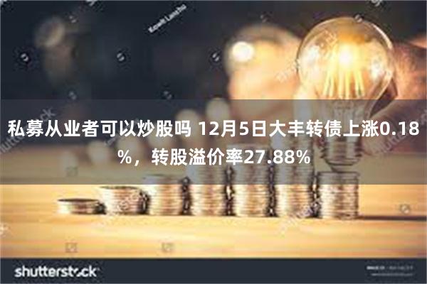 私募从业者可以炒股吗 12月5日大丰转债上涨0.18%，转股溢价率27.88%