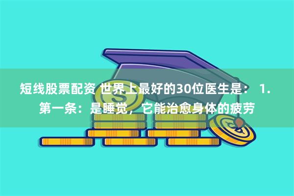 短线股票配资 世界上最好的30位医生是： 1. 第一条：是睡觉，它能治愈身体的疲劳