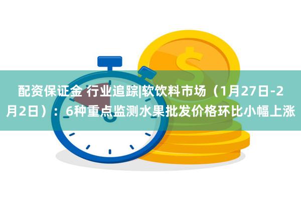 配资保证金 行业追踪|软饮料市场（1月27日-2月2日）：6种重点监测水果批发价格环比小幅上涨