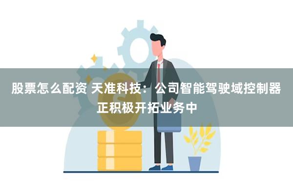 股票怎么配资 天准科技：公司智能驾驶域控制器正积极开拓业务中