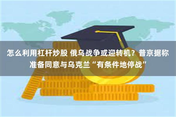 怎么利用杠杆炒股 俄乌战争或迎转机？普京据称准备同意与乌克兰“有条件地停战”