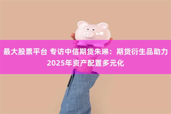 最大股票平台 专访中信期货朱琳：期货衍生品助力2025年资产配置多元化