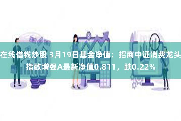 在线借钱炒股 3月19日基金净值：招商中证消费龙头指数增强A最新净值0.811，跌0.22%