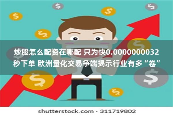 炒股怎么配资在哪配 只为快0.0000000032秒下单 欧洲量化交易争端揭示行业有多“卷”